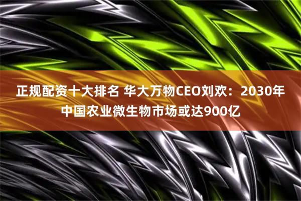 正规配资十大排名 华大万物CEO刘欢：2030年中国农业微生物市场或达900亿