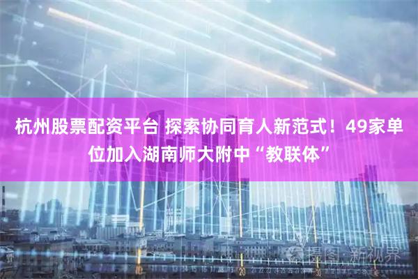 杭州股票配资平台 探索协同育人新范式！49家单位加入湖南师大附中“教联体”