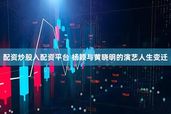 配资炒股入配资平台 杨颖与黄晓明的演艺人生变迁