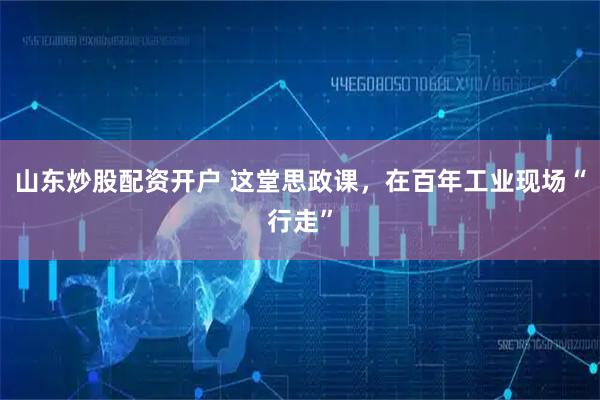 山东炒股配资开户 这堂思政课，在百年工业现场“行走”