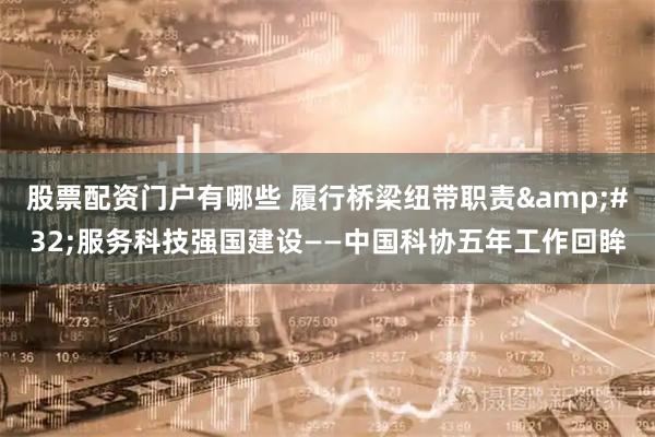股票配资门户有哪些 履行桥梁纽带职责 服务科技强国建设——中国科协五年工作回眸