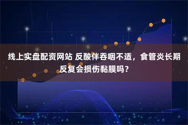 线上实盘配资网站 反酸伴吞咽不适，食管炎长期反复会损伤黏膜吗？