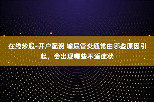 在线炒股-开户配资 输尿管炎通常由哪些原因引起，会出现哪些不适症状