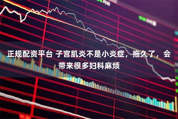 正规配资平台 子宫肌炎不是小炎症，拖久了，会带来很多妇科麻烦